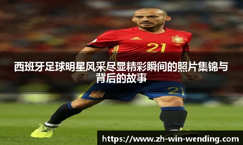 西班牙足球明星风采尽显精彩瞬间的照片集锦与背后的故事